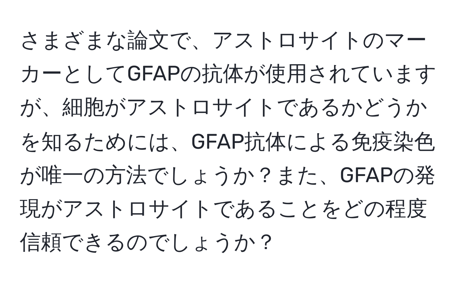 さまざまな論文で、アストロサイトのマーカーとしてGFAPの抗体が使用されていますが、細胞がアストロサイトであるかどうかを知るためには、GFAP抗体による免疫染色が唯一の方法でしょうか？また、GFAPの発現がアストロサイトであることをどの程度信頼できるのでしょうか？