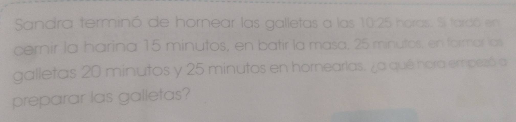 Sandra terminó de hornear las galletas a las 10:25 horas. Si tardó en 
cernir la harina 15 minutos, en batir la masa, 25 minutos, en formar las 
galletas 20 minutos y 25 minutos en hornearlas. ¿a qué hora empezó a 
preparar las galletas?