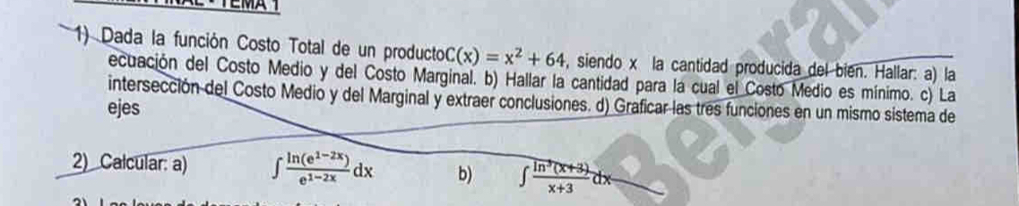 Dada la función Costo Total de un producto C(x)=x^2+64 , siendo x la cantidad producida del bien. Hallar: a) la
ecuación del Costo Medio y del Costo Marginal. b) Hallar la cantidad para la cual el Costo Medio es mínimo. c) La
intersección del Costo Medio y del Marginal y extraer conclusiones. d) Graficar las tres funciones en un mismo sistema de
ejes
2) Calcular: a) ∈t  (ln (e^(1-2x)))/e^(1-2x) dx b) ∈t  (ln^3(x+3))/x+3 dx