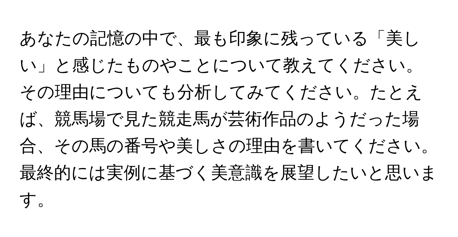 あなたの記憶の中で、最も印象に残っている「美しい」と感じたものやことについて教えてください。その理由についても分析してみてください。たとえば、競馬場で見た競走馬が芸術作品のようだった場合、その馬の番号や美しさの理由を書いてください。最終的には実例に基づく美意識を展望したいと思います。