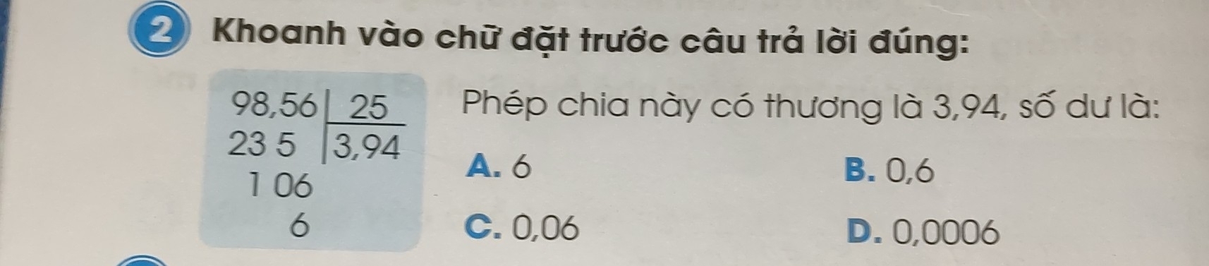 Khoanh vào chữ đặt trước câu trả lời đúng:
beginarrayr 98,56|_ 25 235encloselongdiv 3,94endarray
Phép chia này có thương là 3,94, số dư là:
1 06
A. 6 B. 0,6
6 C. 0,06 D. 0,0006