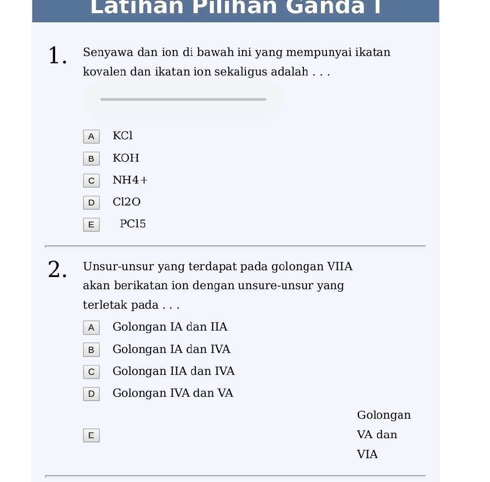 Latıhan Pilıhan Gända I
1 . Senyawa dan ion di bawah ini yang mempunyai ikatan
kovalen dan ikatan ion sekaligus adalah . . .
A KCl
B KOH
c NH4+
D Cl2O
E PCl5
2. Unsur-unsur yang terdapat pada golongan VIIA
akan berikatan ion dengan unsure-unsur yang
terletak pada . . .
A Golongan IA dan IIA
B Golongan IA dan IVA
c Golongan IIA dan IVA
D Golongan IVA dan VA
Golongan
E VA dan
VIA