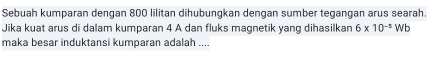 Sebuah kumparan dengan 800 lilitan dihubungkan dengan sumber tegangan arus searah. 
Jika kuat arus di dalam kumparan 4 A dan fluks magnetik yang dihasilkan 6* 10^(-5) WE 
maka besar induktansi kumparan adalah ....