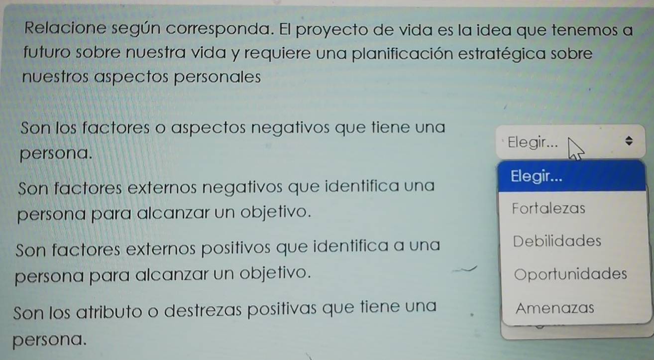 Relacione según corresponda. El proyecto de vida es la idea que tenemos a
futuro sobre nuestra vida y requiere una planificación estratégica sobre
nuestros aspectos personales
Son los factores o aspectos negativos que tiene una
Elegir...
persona.
Elegir...
Son factores externos negativos que identifica una
persona para alcanzar un objetivo.
Fortalezas
Son factores externos positivos que identifica a una
Debilidades
persona para alcanzar un objetivo. Oportunidades
Son los atributo o destrezas positivas que tiene una Amenazas
persona.