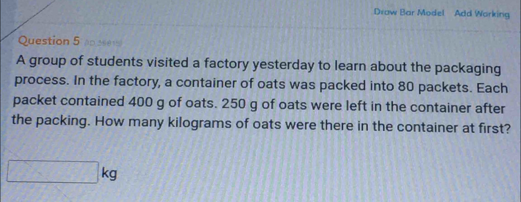 Draw Bar Model Add Working 
Question 5 p 39815) 
A group of students visited a factory yesterday to learn about the packaging 
process. In the factory, a container of oats was packed into 80 packets. Each 
packet contained 400 g of oats. 250 g of oats were left in the container after 
the packing. How many kilograms of oats were there in the container at first?
□ kg