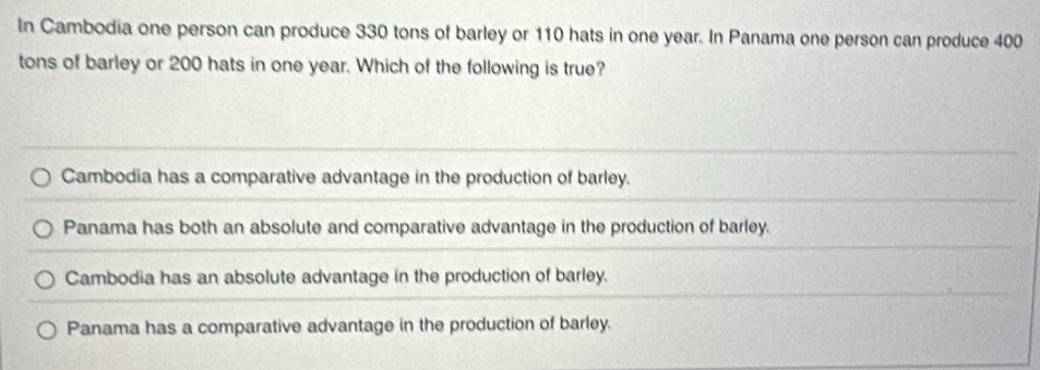 In Cambodia one person can produce 330 tons of barley or 110 hats in one year. In Panama one person can produce 400
tons of barley or 200 hats in one year. Which of the following is true?
Cambodia has a comparative advantage in the production of barley.
Panama has both an absolute and comparative advantage in the production of barley.
Cambodia has an absolute advantage in the production of barley.
Panama has a comparative advantage in the production of barley.