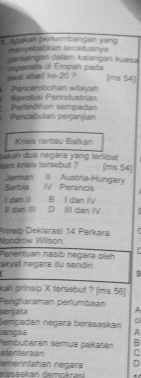 Apakah perkembangan yang
manysbabkan tercetusnya
gemeiagen delam kəlangan kussa
Imperialis di Eropah pada
awal abad ke -20 ? (ms 54)
Pencerobohan wilayah
Revolusi Perindustrian
Perindhan sempadan
Pencabulan perjanjian
Krisis rantau Balkan
bakah dua negara yang terlibat
iam kisis tersebut ? [ms 54 ]
Jerman III Austria-Hungary
Serbila IV Perancis
I dan II B I dan IV
ldan D dan IV .
Prinsip Deklarasi 14 Perkara
Woodrow Wilson.
r
Penentuan nasib negara oleh
akyaï negara itu sendiri
9
kah prinsip X tersebut ? [ms 56 ]
Pengharaman perlumbaan
senjata A
Sempadán negära berasaskán
0
bangsa A
Pembubarán semua pakatan B
eemeran C
temerintahan negara
D
arasaskan demokrasi