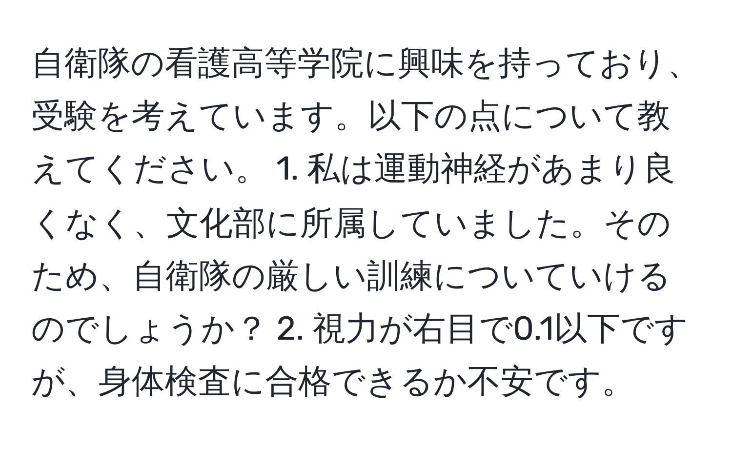 自衛隊の看護高等学院に興味を持っており、受験を考えています。以下の点について教えてください。 1. 私は運動神経があまり良くなく、文化部に所属していました。そのため、自衛隊の厳しい訓練についていけるのでしょうか？ 2. 視力が右目で0.1以下ですが、身体検査に合格できるか不安です。