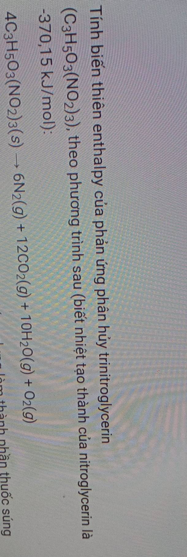 Tính biến thiên enthalpy của phản ứng phân hủy trinitroglycerin
(C_3H_5O_3(NO_2)_3) , theo phương trình sau (biết nhiệt tạo thành của nitroglycerin là
-370,15kJ/ (mol):
4C_3H_5O_3(NO_2)_3(s)to 6N_2(g)+12CO_2(g)+10H_2O(g)+O_2(g)
m thành phần thuốc súng