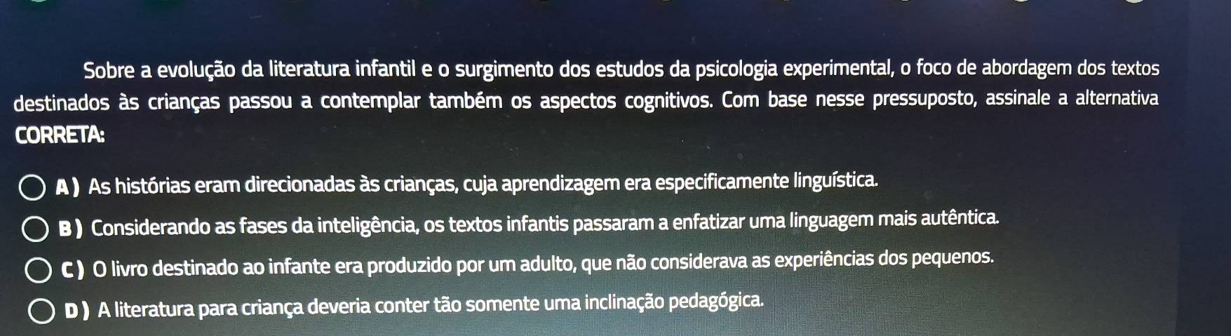 Sobre a evolução da literatura infantil e o surgimento dos estudos da psicologia experimental, o foco de abordagem dos textos
destinados às crianças passou a contemplar também os aspectos cognitivos. Com base nesse pressuposto, assinale a alternativa
CORRETA:
A ) As histórias eram direcionadas às crianças, cuja aprendizagem era especificamente linguística.
B ) Considerando as fases da inteligência, os textos infantis passaram a enfatizar uma linguagem mais autêntica.
C ) O livro destinado ao infante era produzido por um adulto, que não considerava as experiências dos pequenos.
D ) A literatura para criança deveria conter tão somente uma inclinação pedagógica.