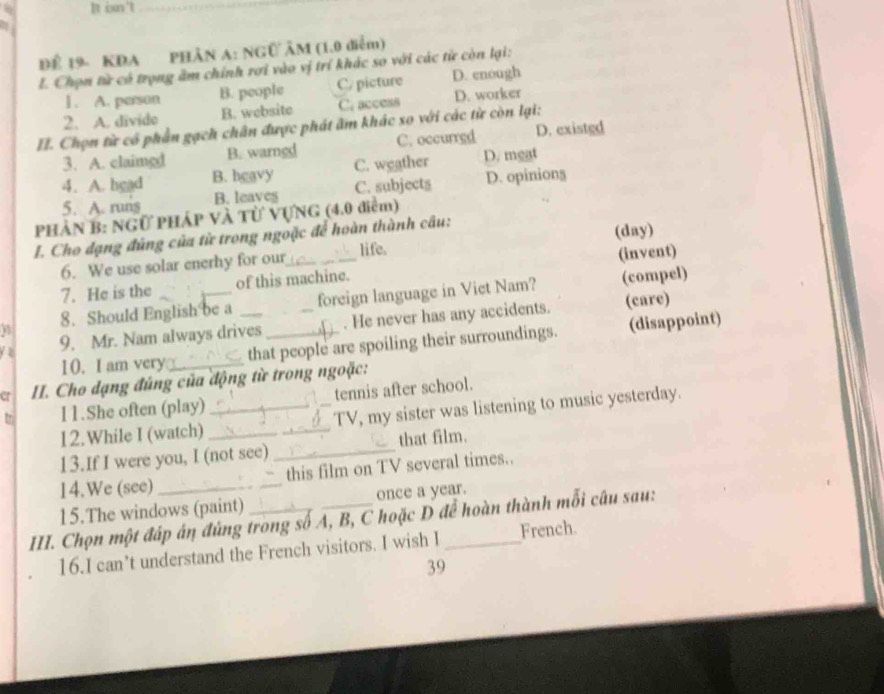 isn't_
_
Để 19- KDA PHÂN A: NGÜ ÂM (1.0 diễm)
L. Chọn từ có trọng ăm chính rơi vào vị trí khác so với các từ còn lại:
1. A. person B. people C/ picture D. enough
2. A. divido B. website C. access D. worker
II. Chọn từ có phá ân gạch chân được phát âm khác so với các từ còn lại:
3. A. claimed B. warngd C. occurred D. existed
4. A. hgad B. hgavy C. weather D. meat
5. A. runs B. leaves C. subjects D. opiniong
PHẢN B: NGữ PHáP Và Từ VựNG (4.0 điểm)
I. Cho đạng đúng của từ trong ngoặc để hoàn thành câu:
6. We use solar enerhy for our life. (day)
7. He is the of this machine. (invent)
8. Should English be a foreign language in Viet Nam? (compel)
y z 9. Mr. Nam always drives_ _. He never has any accidents.
(care)
10. I am very_ that people are spoiling their surroundings. (disappoint)
cr II. Cho dạng đúng của động từ trong ngoặc:
tn I1.She often (play) _tennis after school.
12.While I (watch) _TV, my sister was listening to music yesterday.
13.If I were you, I (not see) _that film.
14.We (see) _this film on TV several times..
15.The windows (paint) once a year.
III. Chọn một đáp án đúng trong số A, B, C hoặc D để hoàn thành mỗi câu sau:
16.I can’t understand the French visitors. I wish I French.
39