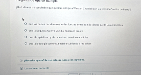 regunta de opción multiple
¿Qué idea es más probable que quisiera reflejar a Winston Churchill con la expresión "cortina de hierro"?
que los países occidentales tenían fuerzas armadas más sólidas que la Unión Soviética
que la Segunda Guerra Mundial finalizaría pronto
que el capitalismo y el comunismo eran incompatibles
que la ideología comunista estaba cubriendo a los países
⊥Necesita ayuda? Revise estos recursos conceptuales.
Lea sobre el concepto