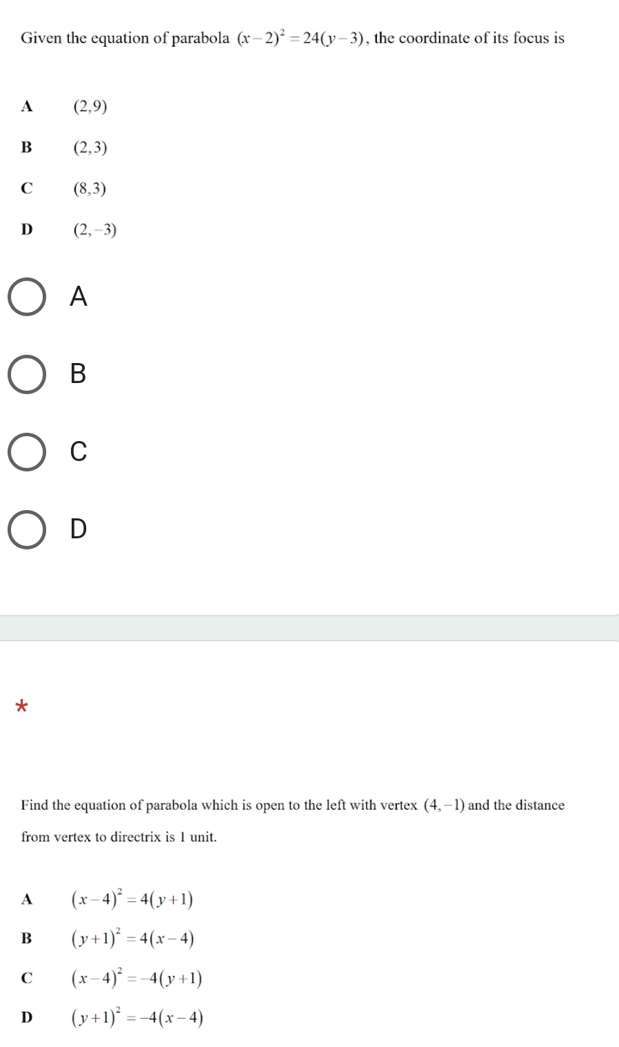 Given the equation of parabola (x-2)^2=24(y-3) , the coordinate of its focus is
A (2,9)
B (2,3)
C (8,3)
D (2,-3)
A
B
C
D
*
Find the equation of parabola which is open to the left with vertex (4,-1) and the distance
from vertex to directrix is 1 unit.
A (x-4)^2=4(y+1)
B (y+1)^2=4(x-4)
C (x-4)^2=-4(y+1)
D (y+1)^2=-4(x-4)