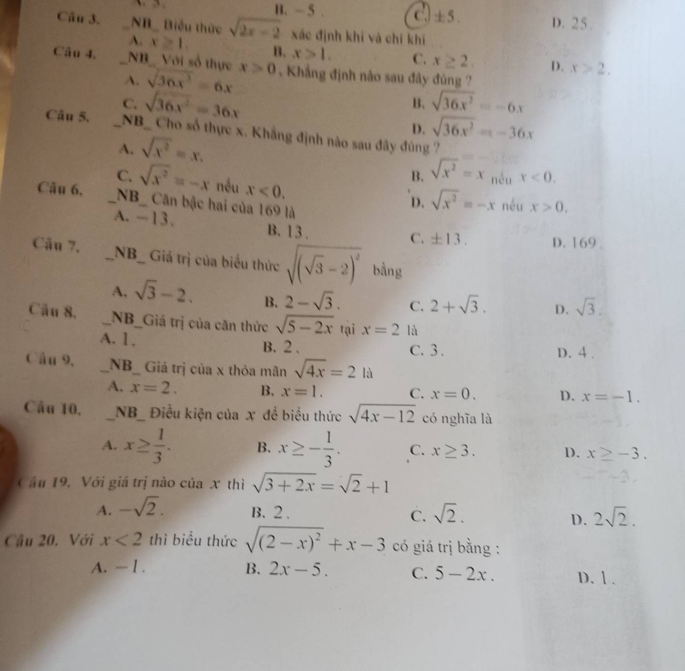 B. -5 . ± 5.
D. 25.
Câu 3. _NB_ Biểu thức sqrt(2x-2) xác định khi và chỉ khí
A. x≥slant 1. B. x>1.
C. x≥ 2
D. x>2,
Câu 4, _NB  Với số thực x>0. Khẳng định nào sau đây đùng ?
4. sqrt(36x^3)=6x
C. sqrt(36x^2)=36x sqrt(36x^2)=-6x
B.
D. sqrt(36x^2)=-36x
Câu 5. _NB_  Cho số thực x. Khẳng định nào sau đây đùng ?
A. sqrt(x^2)=x.
B. sqrt(x^2)=x nều x<0.
C. sqrt(x^2)=-x nều x<0.
Câu 6, _NB_ Căn bậc hai của 169 là
D. sqrt(x^2)=-x néu x>0.
A. -13. C. ± 13.
B. 13 .
D. 169 
Câu 7._ _NB_ Giá trị của biểu thức sqrt((sqrt 3)-2)^2 bằng
A, sqrt(3)-2.
B. 2-sqrt(3). 2+sqrt(3).
C.
D. sqrt(3).
Cầu 8, _NB_Giá trị của căn thức sqrt(5-2x) tại x=2 là
A. 1. B. 2 . C. 3 . D. 4 .
Câu 9, _NB_ Giá trị của x thỏa mãn sqrt(4x)=2la
A. x=2,
B. x=1. C. x=0. D. x=-1.
Câu 10, _NB_ Điều kiện của x đề biểu thức sqrt(4x-12) có nghĩa là
A. x≥  1/3 . x≥ - 1/3 .
B.
C. x≥ 3. D. x≥ -3.
Cầu 19, Với giá trị nào của . x thì sqrt(3+2x)=sqrt(2)+1
A. -sqrt(2).
B. 2 . C. sqrt(2). 2sqrt(2).
D.
Cầu 20. Với x<2</tex> thì biểu thức sqrt((2-x)^2)+x-3 có giá trị bằng :
A. — 1 . B. 2x-5.
C. 5-2x. D. 1 .