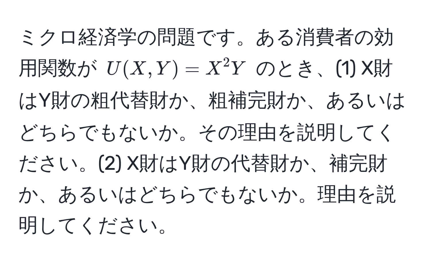 ミクロ経済学の問題です。ある消費者の効用関数が $U(X,Y) = X^2Y$ のとき、(1) X財はY財の粗代替財か、粗補完財か、あるいはどちらでもないか。その理由を説明してください。(2) X財はY財の代替財か、補完財か、あるいはどちらでもないか。理由を説明してください。