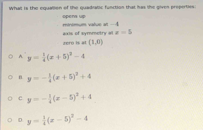 What is the equation of the quadratic function that has the given properties:
opens up
minimum value at -4
axis of symmetry at x=5
zero is at (1,0)
A y= 1/4 (x+5)^2-4
B. y=- 1/4 (x+5)^2+4
C. y=- 1/4 (x-5)^2+4
D. y= 1/4 (x-5)^2-4