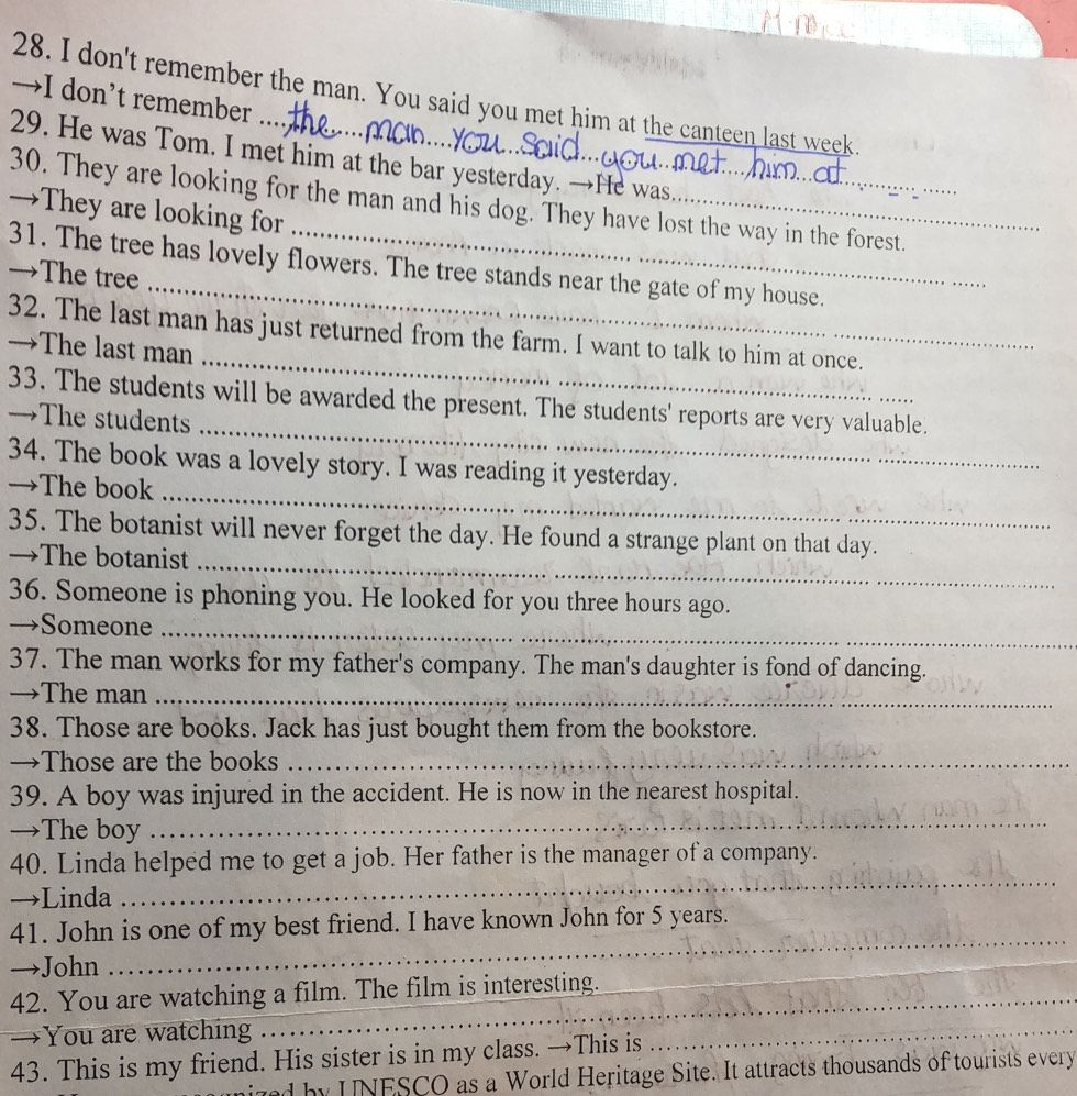 don't remember the man. You said you met him at the canteen last week. 
→I don’t remember ... 
29. He was Tom. I met him at the bar yesterday. →He was 
30. They are looking for the man and his dog. They have lost the way in the forest. 
→They are looking for 
_ 
31. The tree has lovely flowers. The tree stands near the gate of my house. 
→The tree 
_ 
32. The last man has just returned from the farm. I want to talk to him at once. 
→The last man 
_ 
33. The students will be awarded the present. The students' reports are very valuable. 
→The students 
34. The book was a lovely story. I was reading it yesterday. 
→The book 
_ 
35. The botanist will never forget the day. He found a strange plant on that day. 
→The botanist_ 
36. Someone is phoning you. He looked for you three hours ago. 
→Someone_ 
37. The man works for my father's company. The man's daughter is fond of dancing. 
→The man_ 
38. Those are books. Jack has just bought them from the bookstore. 
→Those are the books_ 
39. A boy was injured in the accident. He is now in the nearest hospital. 
→The boy 
_ 
40. Linda helped me to get a job. Her father is the manager of a company. 
→Linda 
_ 
_ 
41. John is one of my best friend. I have known John for 5 years. 
_ 
→John 
42. You are watching a film. The film is interesting. 
_ 
→You are watching 
43. This is my friend. His sister is in my class. →This is 
_ 
ized by UNESCO as a World Heritage Site. It attracts thousands of tourists every