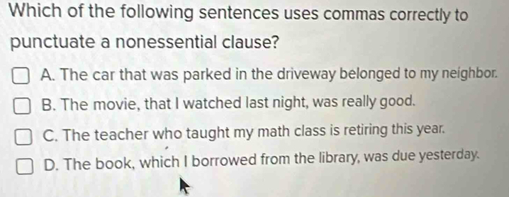 Which of the following sentences uses commas correctly to
punctuate a nonessential clause?
A. The car that was parked in the driveway belonged to my neighbor.
B. The movie, that I watched last night, was really good.
C. The teacher who taught my math class is retiring this year.
D. The book, which I borrowed from the library, was due yesterday.