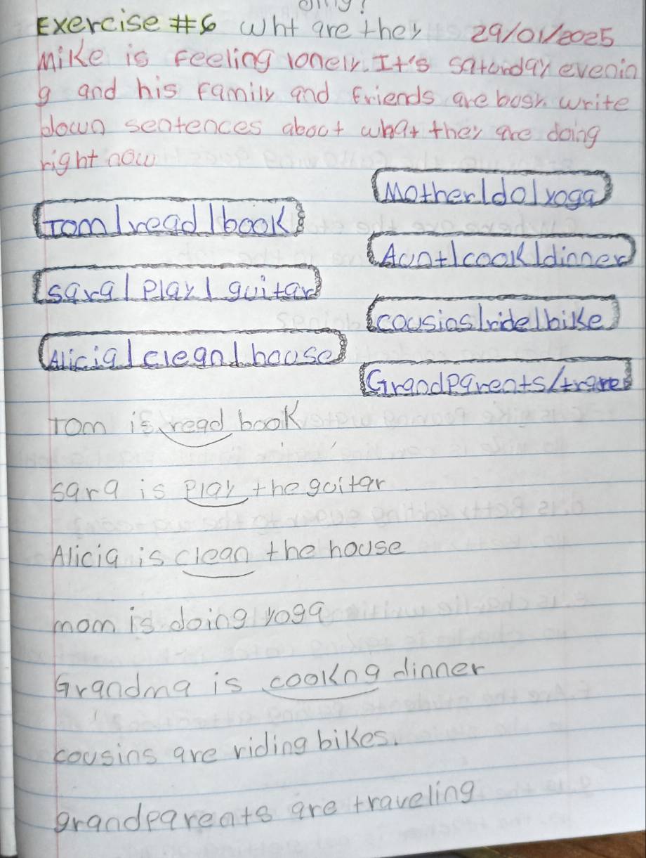 Exercise wht are they 29/0eoes 
Mike is feeling lonelv. It's satorday evenio 
g and his family and friends are bos. write 
blown sentences about what they are doing 
right now 
Mother Idol yoga? 
Comlread /book 
Acot/cookIdinned 
Isqral playI guitard 
cousios lide /bilke 
Alicia/cleandboose 
Grandparents /trared 
rom is read book 
sarg is Play the goitar 
Alicia is clean the house 
mom is doing yogq 
Grandma is cookng dinner 
cousins are riding bikes. 
grandparents are traveling