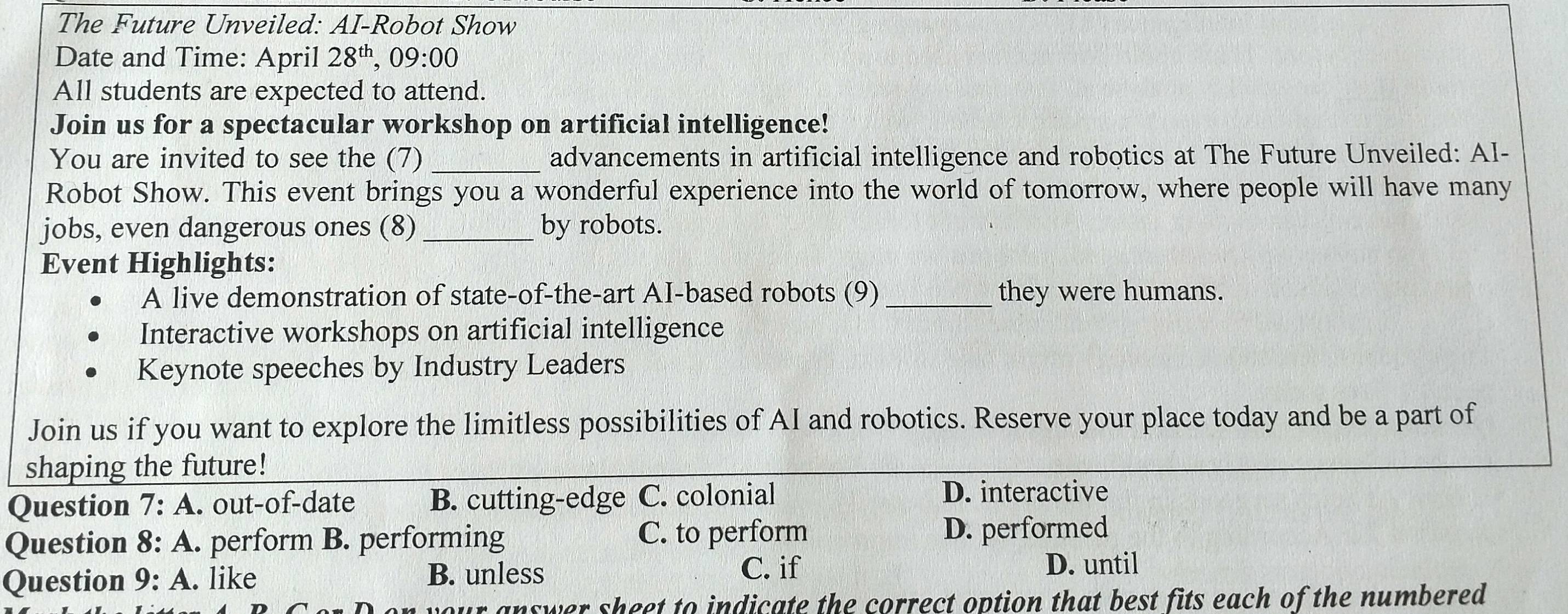 The Future Unveiled: AI-Robot Show
Date and Time: April 28^(th),09:00 
All students are expected to attend.
Join us for a spectacular workshop on artificial intelligence!
You are invited to see the (7) _advancements in artificial intelligence and robotics at The Future Unveiled: AI-
Robot Show. This event brings you a wonderful experience into the world of tomorrow, where people will have many
jobs, even dangerous ones (8) _by robots.
Event Highlights:
A live demonstration of state-of-the-art AI-based robots (9) _they were humans.
Interactive workshops on artificial intelligence
Keynote speeches by Industry Leaders
Join us if you want to explore the limitless possibilities of AI and robotics. Reserve your place today and be a part of
shaping the future!
Question 7:A . out-of-date B. cutting-edge C. colonial
D. interactive
Question 8:A . perform B. performing C. to perform D. performed
Question 9:A . like B. unless
C. if D. until
nswer sheet to indicate the correct option that best fits each of the numbered