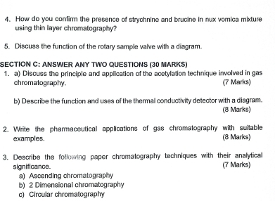 How do you confirm the presence of strychnine and brucine in nux vomica mixture
using thin layer chromatography?
5. Discuss the function of the rotary sample valve with a diagram.
SECTION C: ANSWER ANY TWO QUESTIONS (30 MARKS)
1. a) Discuss the principle and application of the acetylation technique involved in gas
chromatography. (7 Marks)
b) Describe the function and uses of the thermal conductivity detector with a diagram.
(8 Marks)
2. Write the pharmaceutical applications of gas chromatography with suitable
examples. (8 Marks)
3. Describe the following paper chromatography techniques with their analytical
significance. (7 Marks)
a) Ascending chromatography
b) 2 Dimensional chromatography
c) Circular chromatography