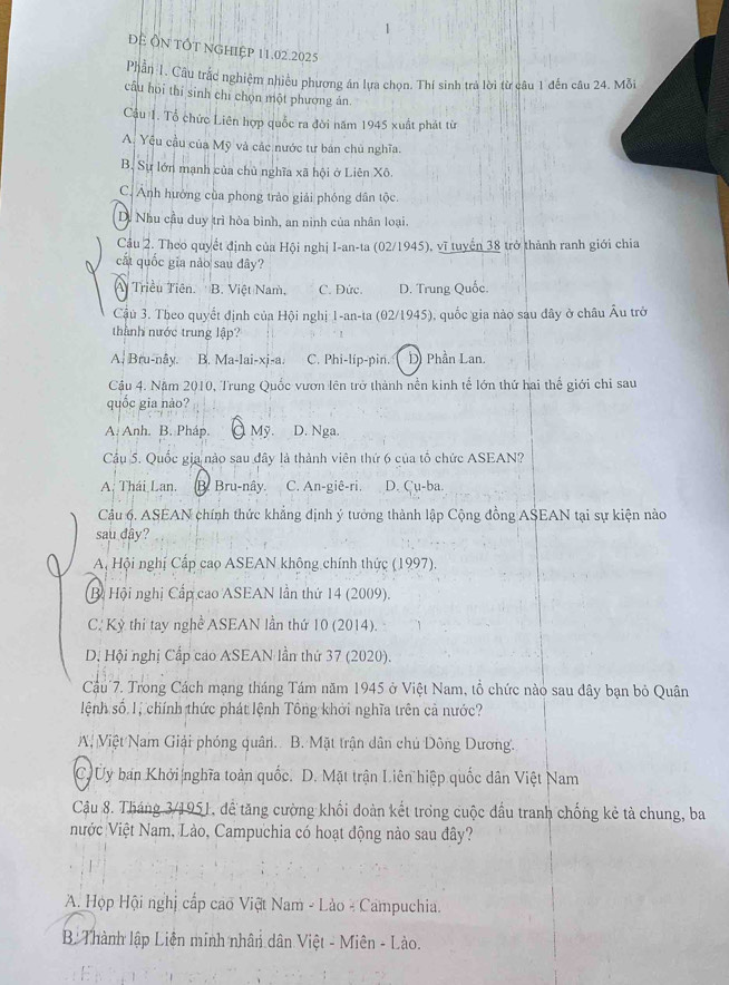 Đề Ôn tốt nghiệp 11.02.2025
Phần 1. Cầu trắc nghiệm nhiều phương án lựa chọn. Thí sinh trả lời từ câu 1 đến câu 24. Mỗi
câu hoi thí sinh chỉ chọn một phương ản.
Câu 1. Tổ chức Liên hợp quốc ra đời năm 1945 xuất phát từ
A. Yêu cầu của Mỹ và các nước tư bán chủ nghĩa.
B. Sự lớn mạnh của chủ nghĩa xã hội ở Liên Xô.
C. Ảnh hướng của phong trào giải phóng dân tộc.
D. Nhu cầu duy trì hòa bình, an ninh của nhân loại.
Cầu 2. Theo quyết định của Hội nghị I-an-ta (02/1945), vĩ tuyển 38 trở thành ranh giới chia
cất quốc gia nào sau đây?
A Triều Tiên B. Việt Nam, C. Đức. D. Trung Quốc.
Cậu 3. Theo quyết định của Hội nghị 1-an-ta (02/1945), quốc gia nào sau đây ở châu Âu trở
thành nước trung lập?
A| Bru-nây. B. Ma-lai-xj-a. C. Phi-líp-pin. D Phần Lan.
Cậu 4. Năm 2010, Trung Quốc vươn lên trở thành nền kinh tế lớn thứ hai thể giới chi sau
quốc gia nào?
A. Anh. B. Pháp. À Mỹ. A D. Nga.
Cầu 5. Quốc gia nào sau đây là thành viên thứ 6 của tổ chức ASEAN?
A. Thái Lan. B. Bru-nây. C. An-giê-ri. D. Cu-ba.
Câu 6. ASEAN chính thức khẳng định ý tưởng thành lập Cộng đồng ASEAN tại sự kiện nào
sau dây?
A, Hội nghị Cấp cao ASEAN không chính thức (1997).
Bộ Hội nghị Cấp cao ASEAN lần thứ 14 (2009).
C. Kỳ thi tay nghề ASEAN lần thứ 10 (2014).
D, Hội nghị Cấp cao ASEAN lần thứ 37 (2020).
Cầu 7. Trong Cách mạng tháng Tám năm 1945 ở Việt Nam, tổ chức nào sau đây bạn bỏ Quân
lệnh số 1, chính thức phát lệnh Tông khởi nghĩa trên cả nước?
A Việt Nam Giải phóng quân. B. Mặt trận dân chủ Dông Dương.
C Ủy ban Khởi nghĩa toàn quốc. D. Mặt trận Liên hiệp quốc dân Việt Nam
Cậu 8. Tháng 3/1951, để tăng cường khối doàn kết trong cuộc đầu tranh chống kẻ tả chung, ba
Nước Việt Nam, Lào, Campuchia có hoạt động nào sau đây?
A. Họp Hội nghị cấp cao Viật Nam - Lào - Campuchia.
B Thành lập Liên minh nhân dân Việt - Miên - Lào.
