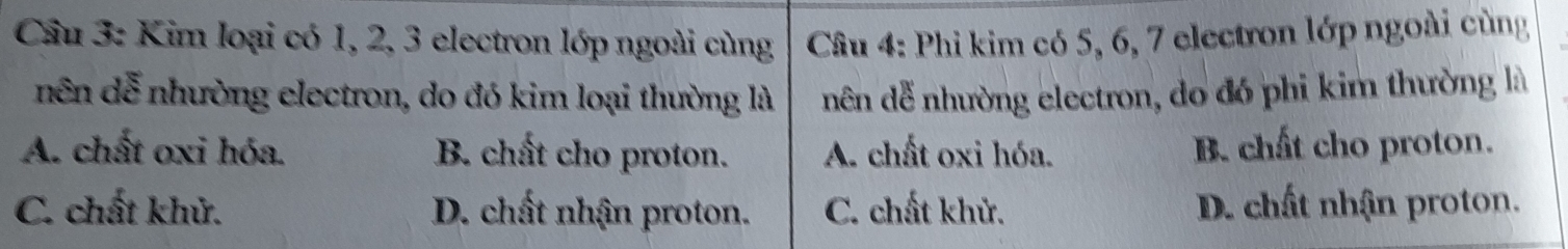 Cầu 3: Kim loại có 1, 2, 3 electron lớp ngoài cùng Câu 4: Phi kim có 5, 6, 7 electron lớp ngoài cùng
nên dễ nhường electron, do đó kim loại thường là nên đễ nhường electron, do đó phi kim thường là
A. chất oxi hóa. B. chất cho proton. A. chất oxi hóa. B. chất cho proton.
C. chất khử. D. chất nhận proton. C. chất khử. D. chất nhận proton.