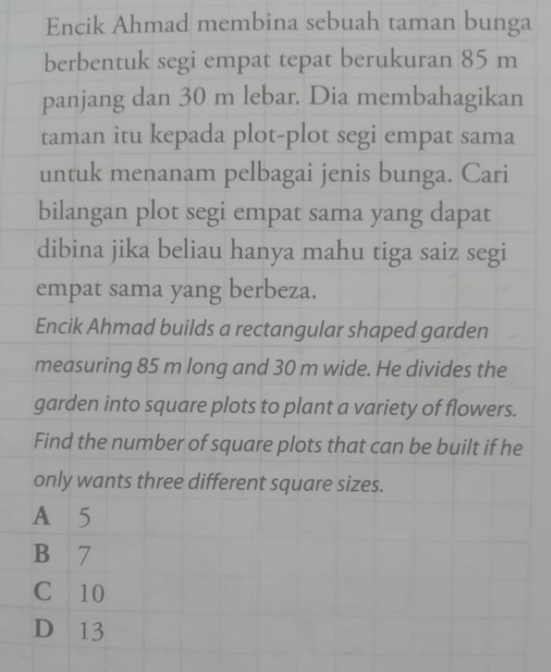 Encik Ahmad membina sebuah taman bunga
berbentuk segi empat tepat berukuran 85 m
panjang dan 30 m lebar. Dia membahagikan
taman itu kepada plot-plot segi empat sama
untuk menanam pelbagai jenis bunga. Cari
bilangan plot segi empat sama yang dapat
dibina jika beliau hanya mahu tiga saiz segi
empat sama yang berbeza.
Encik Ahmad builds a rectangular shaped garden
measuring 85 m long and 30 m wide. He divides the
garden into square plots to plant a variety of flowers.
Find the number of square plots that can be built if he
only wants three different square sizes.
A 5
B 7
C 10
D 13