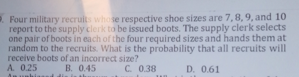 Four military recruits whose respective shoe sizes are 7, 8, 9, and 10
report to the supply clerk to be issued boots. The supply clerk selects
one pair of boots in each of the four required sizes and hands them at
random to the recruits. What is the probability that all recruits will
receive boots of an incorrect size?
A. 0.25 B. 0.45 C. 0.38 D. 0.61.