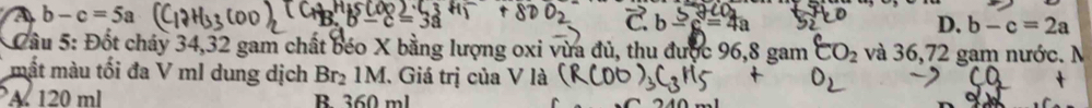 A b-c=5a
C. b-c=4a D. b-c=2a
* Cầu 5: Đốt cháy 34, 32 gam chất béo X bằng lượng oxi vừa đủ, thu được 96, 8 gam CO_2 và 36,72 gam nước. N
mắt màu tối đa V ml dung dịch Br_21M. Giá trị của V là
A 120 ml B 360 ml