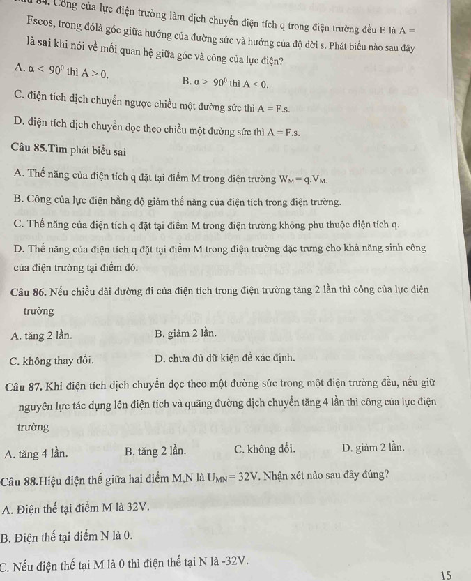 Công của lực điện trường làm dịch chuyển điện tích q trong điện trường đều E là A=
Fscos, trong đólà góc giữa hướng của đường sức và hướng của độ dời s. Phát biểu nào sau đây
là sai khi nói về mối quan hệ giữa góc và công của lực điện?
A. alpha <90° thì A>0. B. alpha >90° thì A<0.
C. điện tích dịch chuyển ngược chiều một đường sức thì A=F.s.
D. điện tích dịch chuyền dọc theo chiều một đường sức thì A=F.s.
Câu 85.Tìm phát biểu sai
A. Thế năng của điện tích q đặt tại điểm M trong điện trường W_M=q.V_M.
B. Công của lực điện bằng độ giảm thế năng của điện tích trong điện trường.
C. Thế năng của điện tích q đặt tại điểm M trong điện trường không phụ thuộc điện tích q.
D. Thể năng của điện tích q đặt tại điểm M trong điện trường đặc trưng cho khả năng sinh công
của điện trường tại điểm đó.
Câu 86. Nếu chiều dài đường đi của điện tích trong điện trường tăng 2 lần thì công của lực điện
trường
A. tăng 2 lần. B. giảm 2 lần.
C. không thay đổi. D. chưa đủ dữ kiện đề xác định.
Câu 87. Khi điện tích dịch chuyền dọc theo một đường sức trong một điện trường đều, nếu giữ
nguyên lực tác dụng lên điện tích và quãng đường dịch chuyển tăng 4 lần thì công của lực điện
trường
A. tăng 4 lần. B. tăng 2 lần. C. không đổi. D. giảm 2 lần.
Câu 88.Hiệu điện thế giữa hai điểm M,N là U_MN=32V. Nhận xét nào sau đây đúng?
A. Điện thế tại điểm M là 32V.
B. Điện thế tại điểm N là 0.
C. Nếu điện thế tại M là 0 thì điện thế tại N là -32V.
15