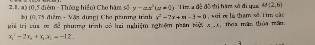 (0,5 điểm - Thông hiều) Cho hàm số y=a.x^2(a!= 0). Tìm a đề đồ thị hàm số đi qua M(2;6)
b) (0,75 điểm - Vận dụng) Cho phương trình x^2-2x+m-3=0 , với m là tham số.Tìm các 
giá trị của m đề phương trình có hai nghiệm nghiệm phân biệt x_1, x_2 thoả mãn thỏa mãn:
x_1^(2-2x_2)+x_1x_2=-12. 
3