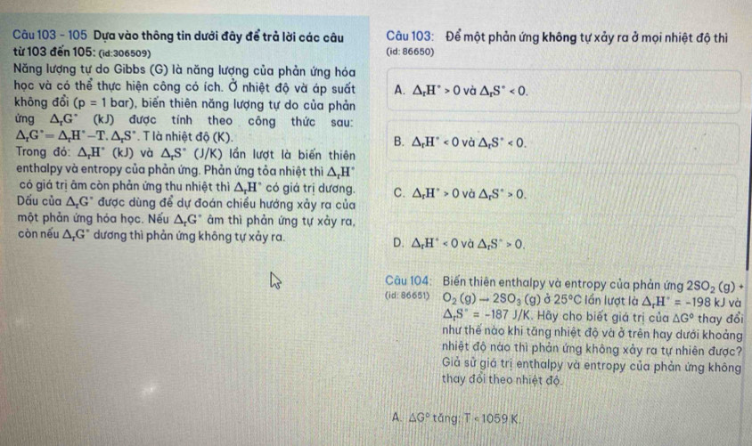 105 Dựa vào thông tin dưới đây để trả lời các câu  Câu 103: Để một phản ứng không tự xảy ra ở mọi nhiệt độ thì
từ 103 đến 105: (id:306509) (id: 86650)
Năng lượng tự do Gibbs (G) là năng lượng của phản ứng hóa
học và có thể thực hiện công có ích. Ở nhiệt độ và áp suất A. △ _rH°>0 và △ _rS°<0.
không đổi (p=1bar) , biến thiên năng lượng tự do của phản
ửng △ _rG° (kJ) được tính theo công thức sau:
△ _rG°=△ _rH°-T.△ _rS°. T là nhiệt dphi (K). B. △ _rH°<0</tex> và △ _rS°<0.
Trong đỏ: △ _rH°(kJ) và △ _rS° (J/K) lần lượt là biến thiên
enthalpy và entropy của phản ứng. Phản ứng tỏa nhiệt thì △ _rH°
có giá trị âm còn phản ứng thu nhiệt thì △ _rH° có giá trị dương. C. △ _rH°>0 và △ _rS°>0.
Dấu của △ _rG^r được dùng để dự đoán chiều hướng xảy ra của
một phản ứng hóa học. Nếu △ _rG° âm thì phản ứng tự xảy ra,
còn nếu △ _rG° dương thì phản ứng không tự xảy ra.
D. △ _rH^(và △ _r)S°>0.
Câu 104: Biến thiên enthalpy và entropy của phản ứng 2SO_2(g)+
(id:86651) O_2(g)to 2SO_3(g) 25°C lần lượt là △ _rH°=-198kJ và
△ _rS''=-187J/K. Hãy cho biết giá trị của △ G° thay đổi
như thế nào khi tăng nhiệt độ và ở trên hay dưới khoảng
nhiệt độ nào thì phản ứng không xảy ra tự nhiên được?
Giả sử giả trị enthalpy và entropy của phản ứng không
thay đổi theo nhiệt độ
A. △ G° tǎng Tcirc 1059K.