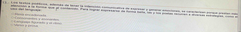 13.- Los textos poéticos, además de tener la intención comunicativa de expresar y generar emociones, se caracterizan porque prestan más
uso del lenguaje:
atención a la forma que al contenido. Para lograr expresarse de forma bella, las y los poetas recurren a diversas estrategias, como el
Rima encadenada
Consonantes y asonantes
Lenguaje figurado y el ritmo.
Verso y prosa