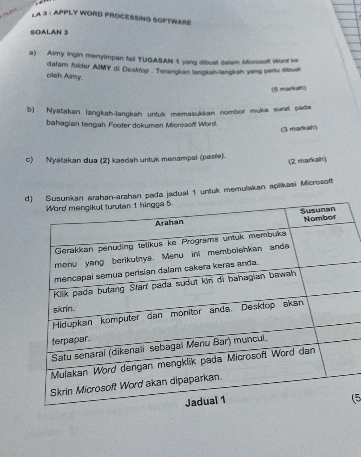 OLêH 
LA 3 : APPLY WORD PROCESSING SOFTWARE 
SOALAN 3 
a) Aimy ingin menyimpan fail TUGASAN 1 yang dibust dalam Microsoft Word ke 
dalam folder AIMY di Desktop . Terangkan langkah-langkah yang perlu dibuat 
oleh Aimy. 
(5 markah) 
b) Nyatakan langkah-langkah untuk memasukkan nombor muka surat pada 
bahagian tengah Footer dokumen Microsoft Word. 
(3 markah) 
c) Nyatakan dua (2) kaedah untuk menampal (paste). 
(2 markah) 
an pada jadual 1 untuk memulakan aplikasi Microsoft 
(5