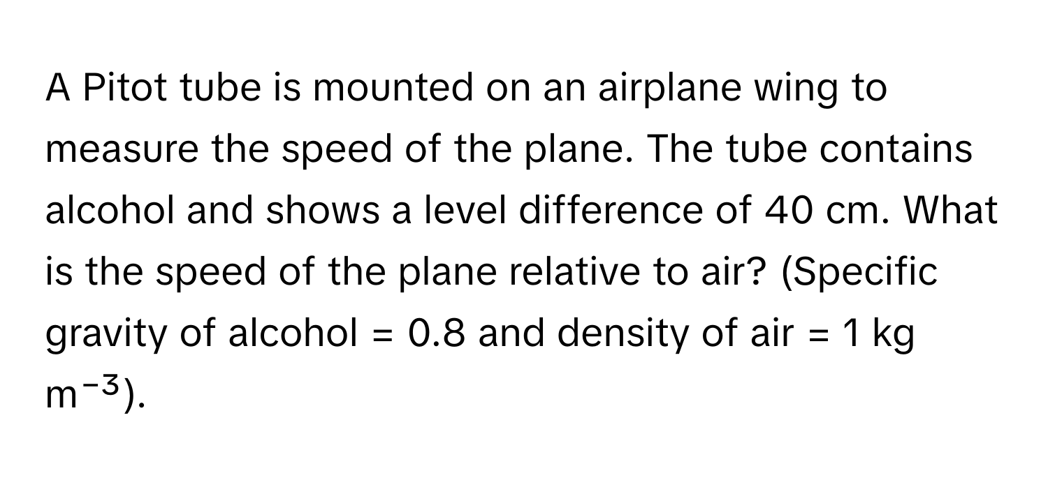 A Pitot tube is mounted on an airplane wing to measure the speed of the plane. The tube contains alcohol and shows a level difference of 40 cm. What is the speed of the plane relative to air? (Specific gravity of alcohol = 0.8 and density of air = 1 kg m⁻³).