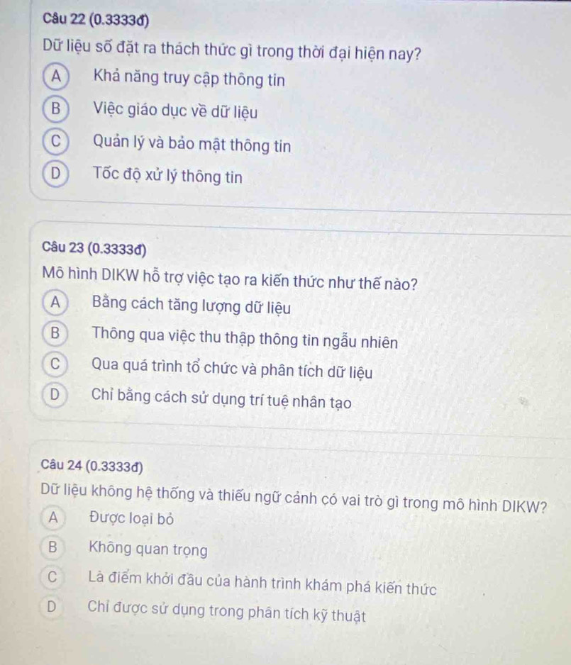 (0.3333đ)
Dữ liệu số đặt ra thách thức gì trong thời đại hiện nay?
A Khả năng truy cập thông tin
B Việc giáo dục về dữ liệu
CQuản lý và bảo mật thông tin
D Tốc độ xử lý thông tin
Câu 23 (0.3333đ)
Mô hình DIKW hỗ trợ việc tạo ra kiến thức như thế nào?
A Bằng cách tăng lượng dữ liệu
B Thông qua việc thu thập thông tin ngẫu nhiên
C Qua quá trình tổ chức và phân tích dữ liệu
D Chỉ bằng cách sử dụng trí tuệ nhân tạo
Câu 24 (0.3333đ)
Dữ liệu không hệ thống và thiếu ngữ cảnh có vai trò gì trong mô hình DIKW?
A Được loại bỏ
B Không quan trọng
C Là điểm khởi đầu của hành trình khám phá kiến thức
D Chỉ được sử dụng trong phân tích kỹ thuật