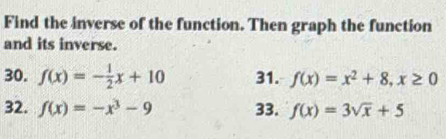 Find the inverse of the function. Then graph the function 
and its inverse. 
30. f(x)=- 1/2 x+10 31. f(x)=x^2+8, x≥ 0
32. f(x)=-x^3-9 33. f(x)=3sqrt(x)+5