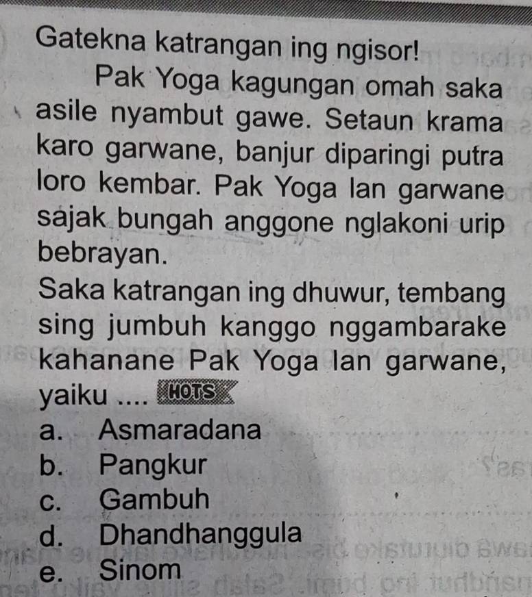 Gatekna katrangan ing ngisor!
Pak Yoga kagungan omah saka
asile nyambut gawe. Setaun krama
karo garwane, banjur diparingi putra
loro kembar. Pak Yoga Ian garwane
sájak bungah anggone nglakoni urip 
bebrayan.
Saka katrangan ing dhuwur, tembang
sing jumbuh kanggo nggambarake
kahanane Pak Yoga Ian garwane,
yaiku .... D MOTS
a. Asmaradana
b. Pangkur
c. Gambuh
d. Dhandhanggula
e. Sinom