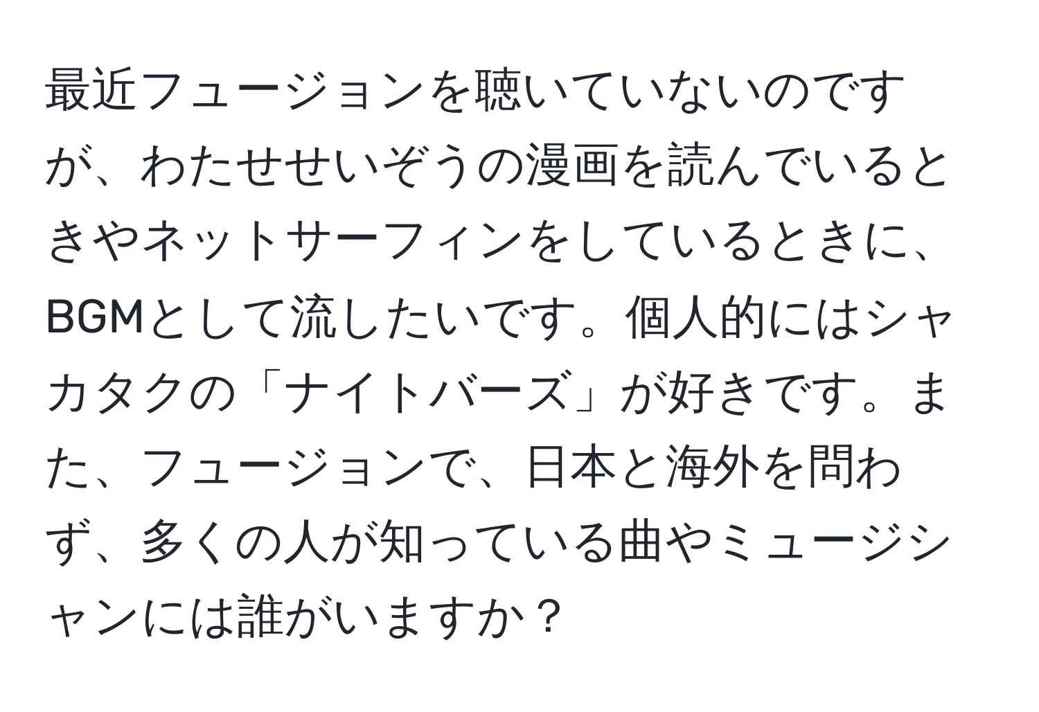 最近フュージョンを聴いていないのですが、わたせせいぞうの漫画を読んでいるときやネットサーフィンをしているときに、BGMとして流したいです。個人的にはシャカタクの「ナイトバーズ」が好きです。また、フュージョンで、日本と海外を問わず、多くの人が知っている曲やミュージシャンには誰がいますか？