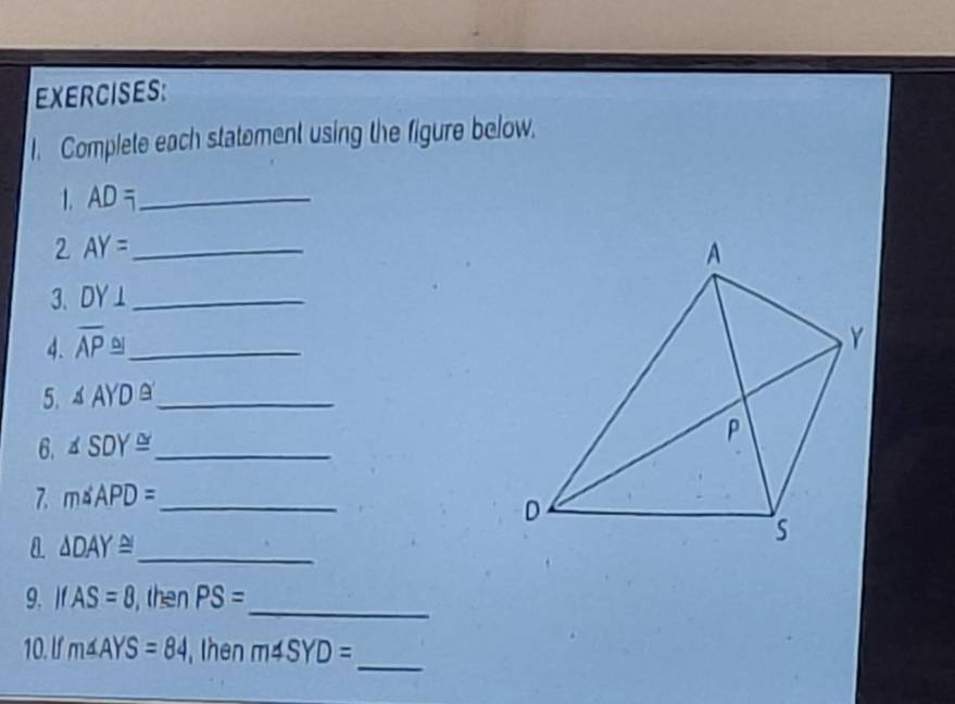 Complete each statement using the figure below. 
1. AD= _ 
2 AY= _ 
3. DY⊥ _ 
4. overline AP≌ _ 
5. △ AYD≌ _ 
6. △ SDY≌ _ 
7. m△ APD= _
△ DAY≌ _ 
9. IfAS=8 , then PS=
_ 
_ 
10. If m∠ AYS=84 , then m4SYD=