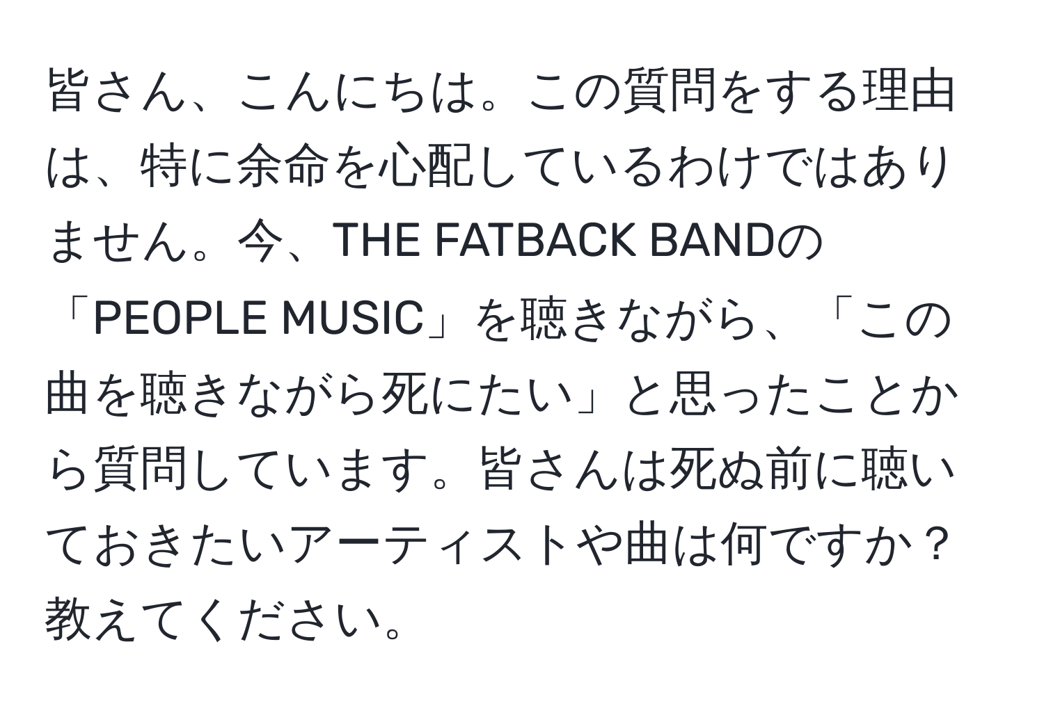 皆さん、こんにちは。この質問をする理由は、特に余命を心配しているわけではありません。今、THE FATBACK BANDの「PEOPLE MUSIC」を聴きながら、「この曲を聴きながら死にたい」と思ったことから質問しています。皆さんは死ぬ前に聴いておきたいアーティストや曲は何ですか？教えてください。