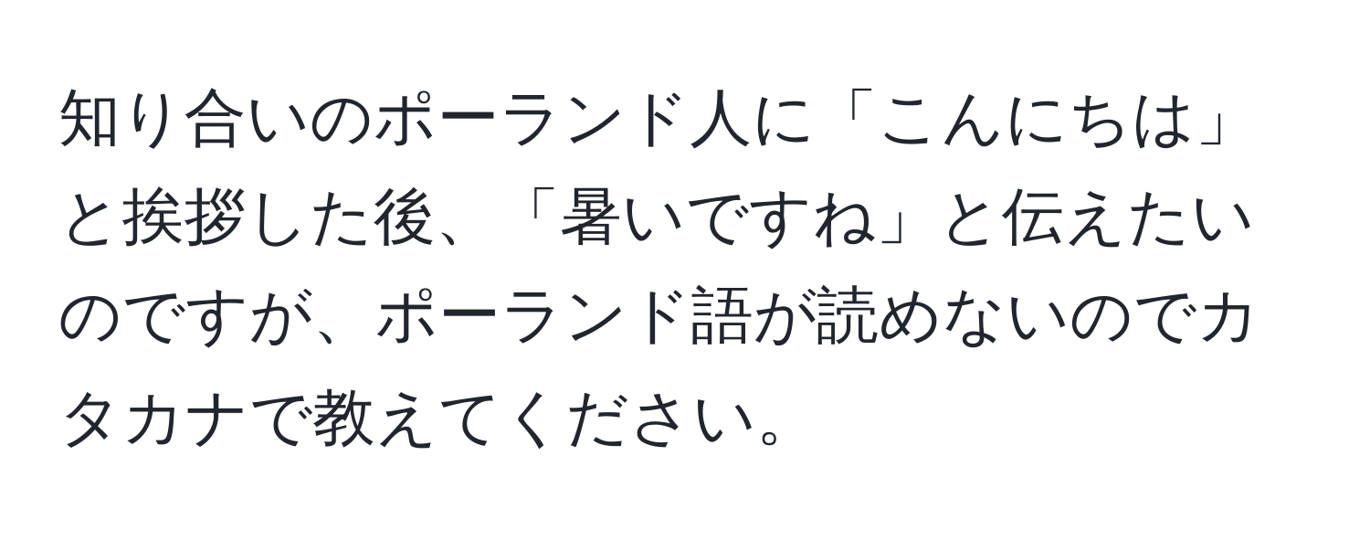 知り合いのポーランド人に「こんにちは」と挨拶した後、「暑いですね」と伝えたいのですが、ポーランド語が読めないのでカタカナで教えてください。