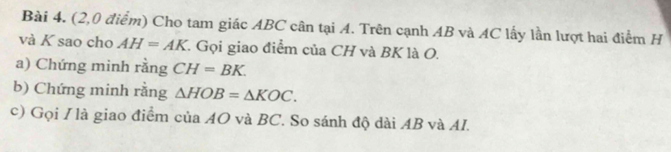 (2,0 điểm) Cho tam giác ABC cân tại A. Trên cạnh AB và AC lấy lần lượt hai điểm H
và K sao cho AH=AK 1. Gọi giao điểm của CH và BK là O. 
a) Chứng minh rằng CH=BK. 
b) Chứng minh rằng △ HOB=△ KOC. 
c) Gọi / là giao điểm của AO và BC. So sánh độ dài AB và AI.