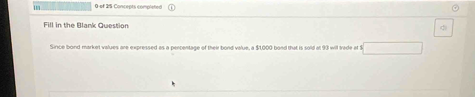 III 0 of 25 Concepts completed 
Fill in the Blank Question 
Since bond market values are expressed as a percentage of their bond value, a $1,000 bond that is sold at 93 will trade at $