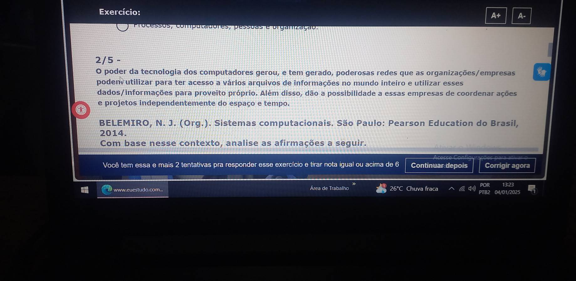 Exercício: 
At r 
Processos, computadores, pessoas e organização. 
2/5 - 
O poder da tecnologia dos computadores gerou, e tem gerado, poderosas redes que as organizações/empresas 
podem utilizar para ter acesso a vários arquivos de informações no mundo inteiro e utilizar esses 
dados/informações para proveito próprio. Além disso, dão a possibilidade a essas empresas de coordenar ações 
e projetos independentemente do espaço e tempo. 
BELEMIRO, N. J. (Org.). Sistemas computacionais. São Paulo: Pearson Education do Brasil, 
2014. 
Com base nesse contexto, analise as afirmações a seguir. 
Você tem essa e mais 2 tentativas pra responder esse exercício e tirar nota igual ou acima de 6 Continuar depois Corrigir agora 
Área de Trabalho 
www.euestudo.com... 26°C Chuva fraca 
/01/2025