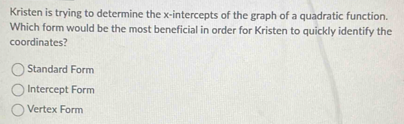 Kristen is trying to determine the x-intercepts of the graph of a quadratic function.
Which form would be the most beneficial in order for Kristen to quickly identify the
coordinates?
Standard Form
Intercept Form
Vertex Form