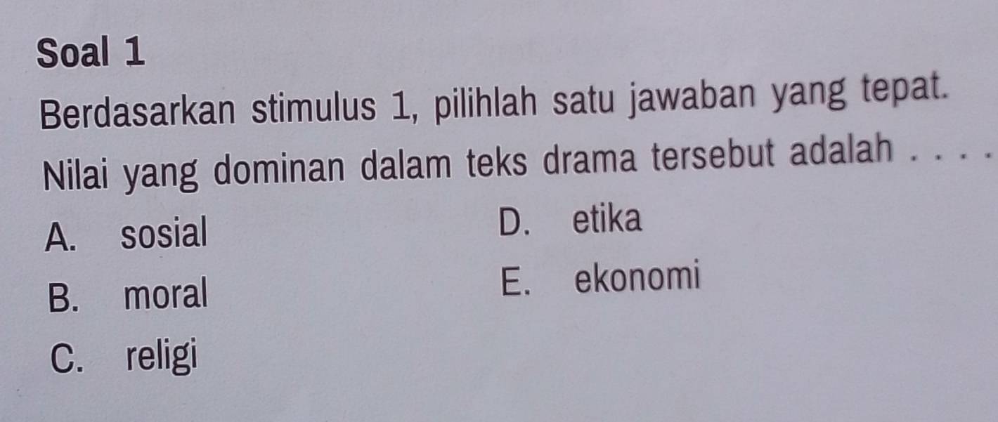 Soal 1
Berdasarkan stimulus 1, pilihlah satu jawaban yang tepat.
Nilai yang dominan dalam teks drama tersebut adalah . . . .
A. sosial
D. etika
B. moral E. ekonomi
C. religi