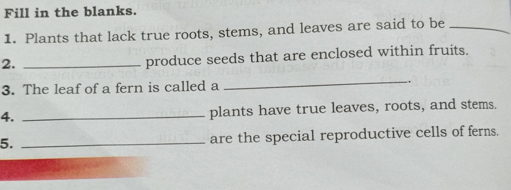 Fill in the blanks. 
1. Plants that lack true roots, stems, and leaves are said to be_ 
2._ 
produce seeds that are enclosed within fruits. 
3. The leaf of a fern is called a 
_ 
`. 
4._ 
plants have true leaves, roots, and stems. 
5._ 
are the special reproductive cells of ferns.