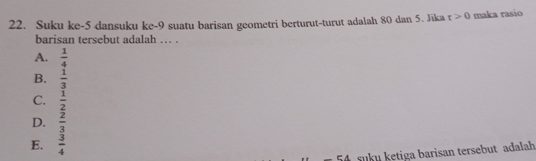 Suku ke -5 dansuku ke- 9 suatu barisan geometri berturut-turut adalah 80 dan 5. Jika r>0 maka rasio
barisan tersebut adalah … .
A.  1/4 
B.  1/3 
C.  1/2 
D.  2/3 
E.  3/4 
A suku ketiga barisan tersebut adalah